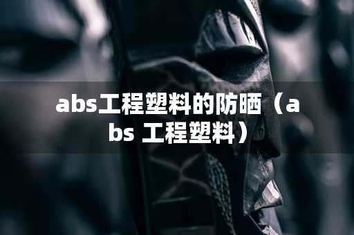 abs工程塑料的防晒（abs 工程塑料）